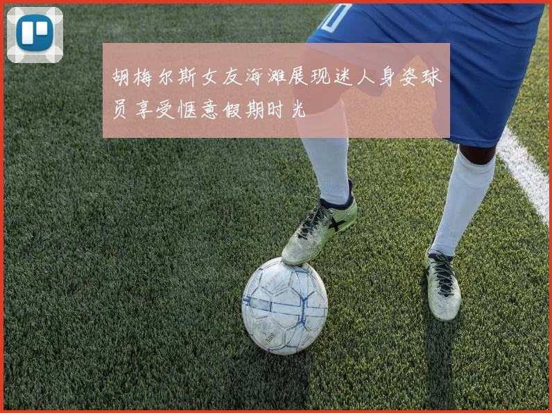 胡梅尔斯女友海滩展现迷人身姿球员享受惬意假期时光