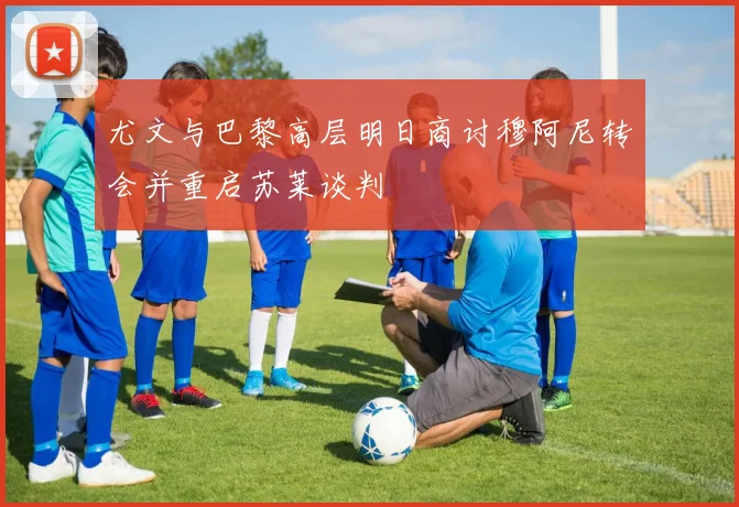 尤文与巴黎高层明日商讨穆阿尼转会并重启苏莱谈判