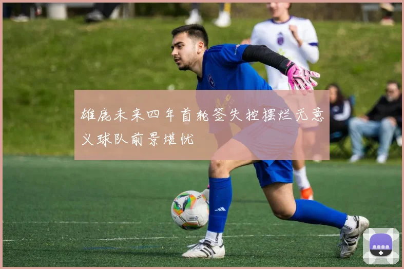 雄鹿未来四年首轮签失控摆烂无意义球队前景堪忧