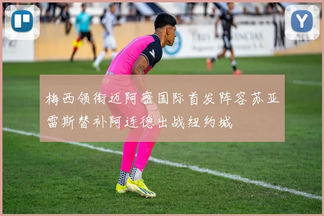 梅西领衔迈阿密国际首发阵容苏亚雷斯替补阿连德出战纽约城