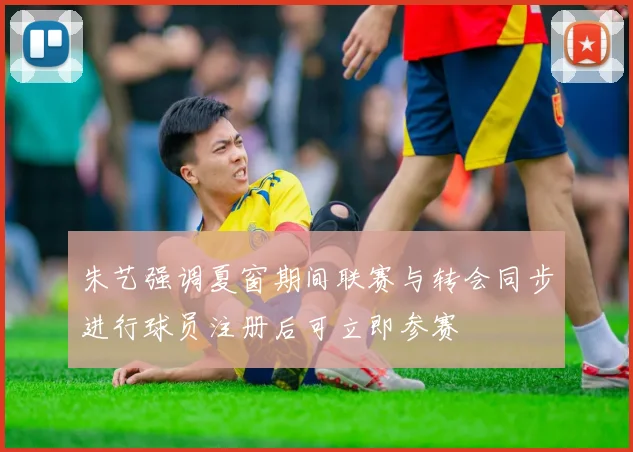 朱艺强调夏窗期间联赛与转会同步进行球员注册后可立即参赛