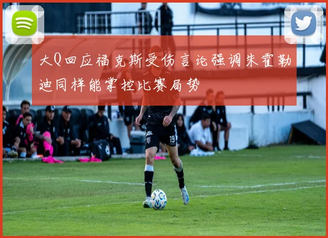 大Q回应福克斯受伤言论强调朱霍勒迪同样能掌控比赛局势
