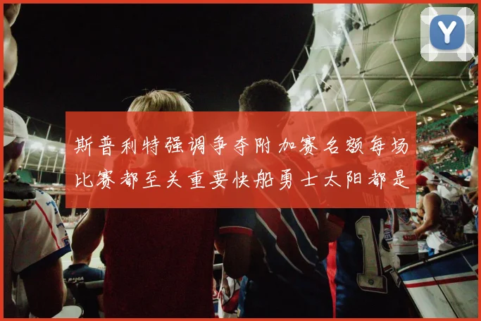 斯普利特强调争夺附加赛名额每场比赛都至关重要快船勇士太阳都是强敌