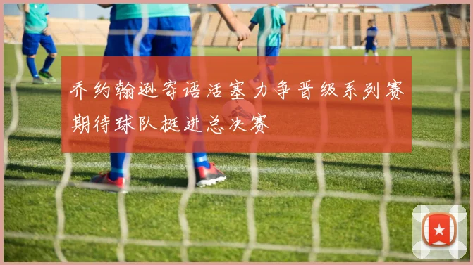 乔约翰逊寄语活塞力争晋级系列赛期待球队挺进总决赛