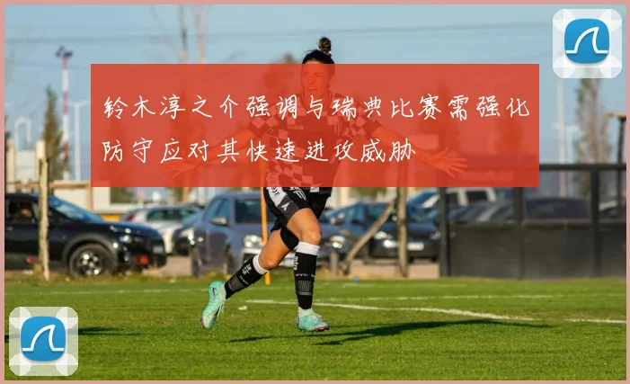 铃木淳之介强调与瑞典比赛需强化防守应对其快速进攻威胁