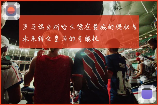 罗马诺分析哈兰德在曼城的现状与未来转会皇马的可能性
