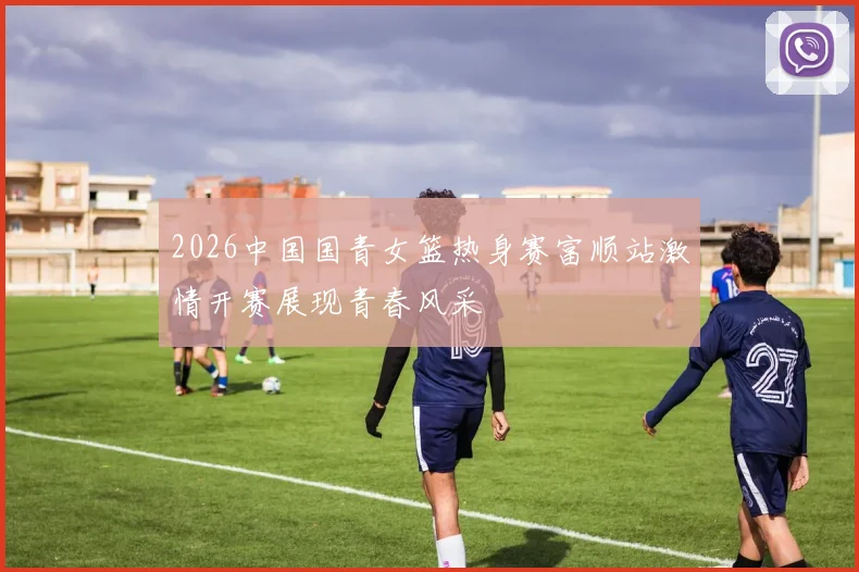 2026中国国青女篮热身赛富顺站激情开赛展现青春风采