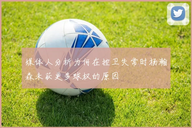 媒体人分析为何在控卫失常时杨瀚森未获更多球权的原因