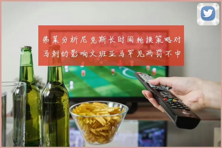 弗莱分析尼克斯长时间轮换策略对马刺的影响文班亚马罕见两罚不中引发关注