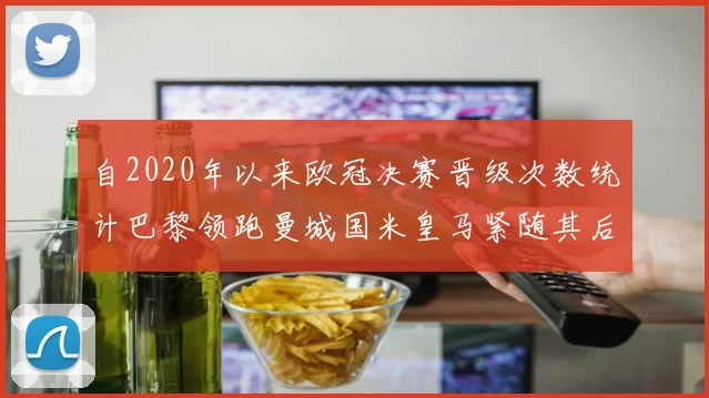 自2020年以来欧冠决赛晋级次数统计巴黎领跑曼城国米皇马紧随其后