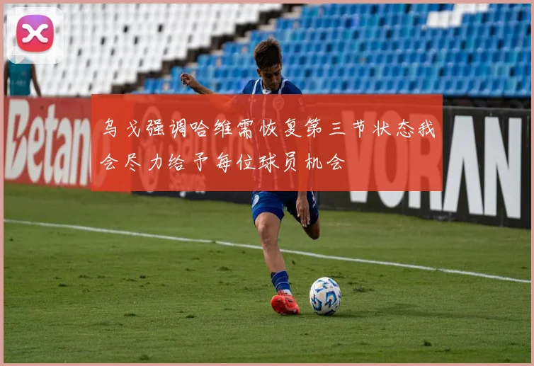 乌戈强调哈维需恢复第三节状态我会尽力给予每位球员机会