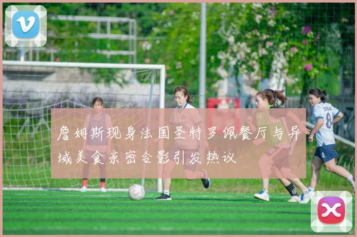 詹姆斯现身法国圣特罗佩餐厅与异域美食亲密合影引发热议