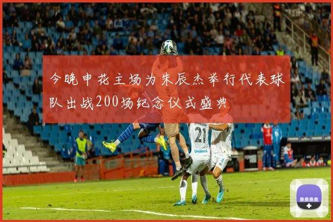 今晚申花主场为朱辰杰举行代表球队出战200场纪念仪式盛典