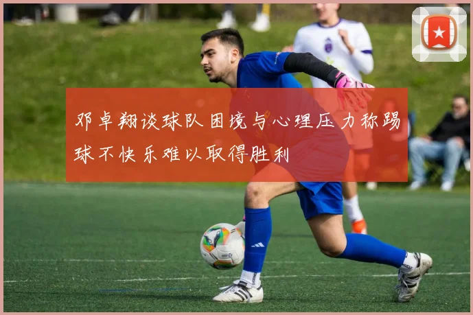 邓卓翔谈球队困境与心理压力称踢球不快乐难以取得胜利