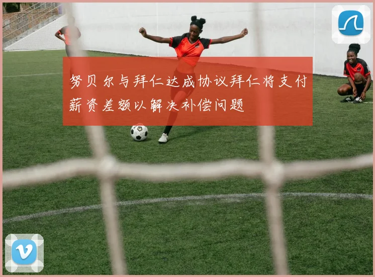 努贝尔与拜仁达成协议拜仁将支付薪资差额以解决补偿问题