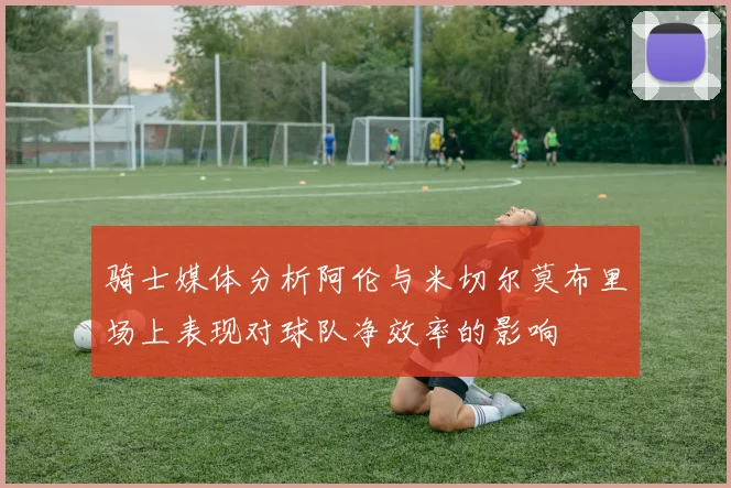 骑士媒体分析阿伦与米切尔莫布里场上表现对球队净效率的影响