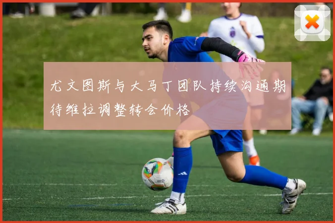 尤文图斯与大马丁团队持续沟通期待维拉调整转会价格