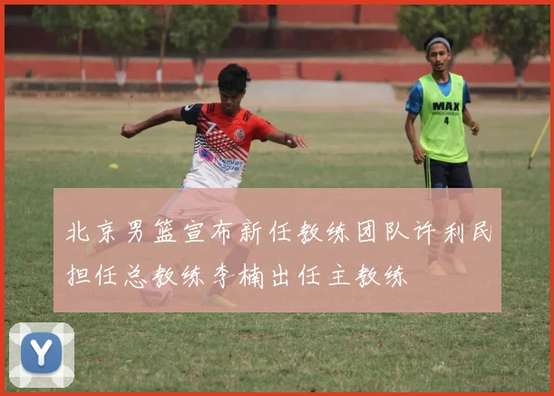 北京男篮宣布新任教练团队许利民担任总教练李楠出任主教练